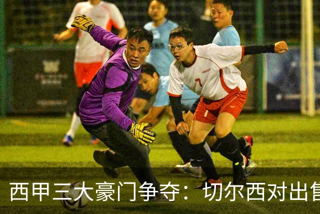 西甲三大豪门争夺：切尔西对出售后防大将持开放态度